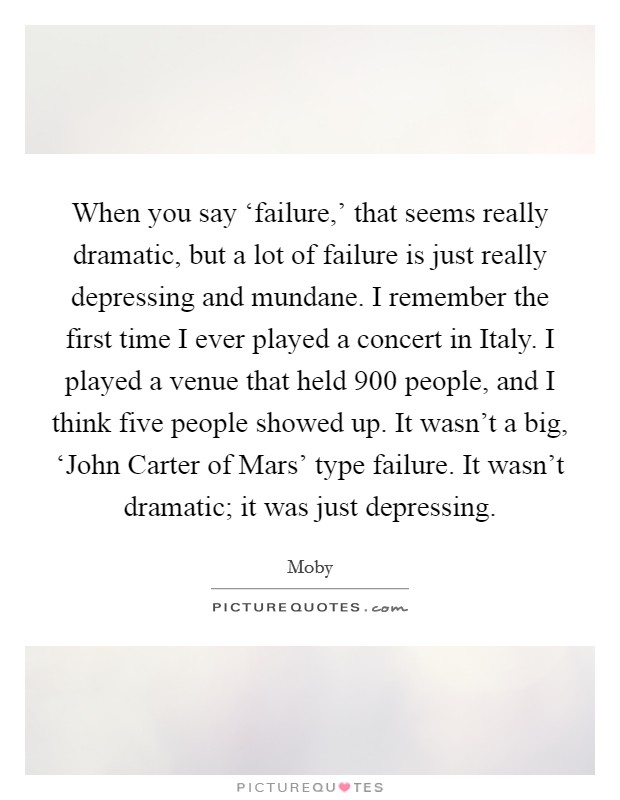 When you say ‘failure,' that seems really dramatic, but a lot of failure is just really depressing and mundane. I remember the first time I ever played a concert in Italy. I played a venue that held 900 people, and I think five people showed up. It wasn't a big, ‘John Carter of Mars' type failure. It wasn't dramatic; it was just depressing Picture Quote #1