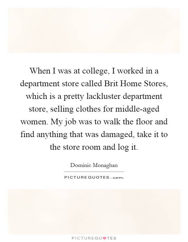 When I was at college, I worked in a department store called Brit Home Stores, which is a pretty lackluster department store, selling clothes for middle-aged women. My job was to walk the floor and find anything that was damaged, take it to the store room and log it Picture Quote #1