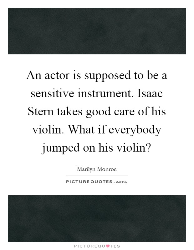 An actor is supposed to be a sensitive instrument. Isaac Stern takes good care of his violin. What if everybody jumped on his violin? Picture Quote #1
