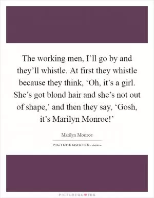 The working men, I’ll go by and they’ll whistle. At first they whistle because they think, ‘Oh, it’s a girl. She’s got blond hair and she’s not out of shape,’ and then they say, ‘Gosh, it’s Marilyn Monroe!’ Picture Quote #1