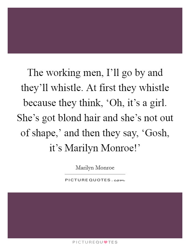 The working men, I'll go by and they'll whistle. At first they whistle because they think, ‘Oh, it's a girl. She's got blond hair and she's not out of shape,' and then they say, ‘Gosh, it's Marilyn Monroe!' Picture Quote #1