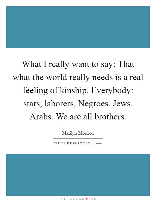 What I really want to say: That what the world really needs is a real feeling of kinship. Everybody: stars, laborers, Negroes, Jews, Arabs. We are all brothers Picture Quote #1