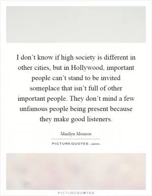 I don’t know if high society is different in other cities, but in Hollywood, important people can’t stand to be invited someplace that isn’t full of other important people. They don’t mind a few unfamous people being present because they make good listeners Picture Quote #1
