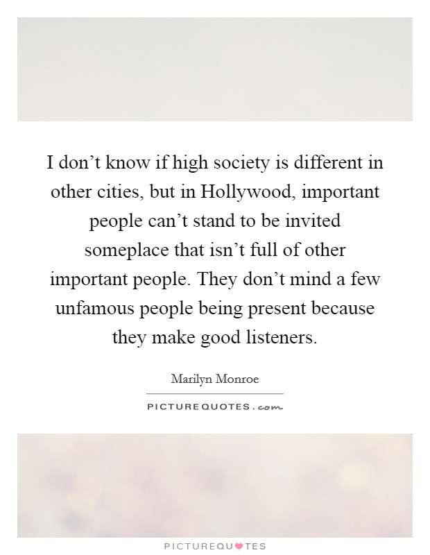 I don't know if high society is different in other cities, but in Hollywood, important people can't stand to be invited someplace that isn't full of other important people. They don't mind a few unfamous people being present because they make good listeners Picture Quote #1