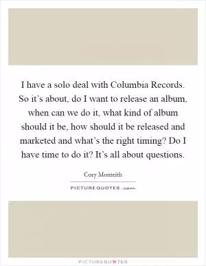 I have a solo deal with Columbia Records. So it’s about, do I want to release an album, when can we do it, what kind of album should it be, how should it be released and marketed and what’s the right timing? Do I have time to do it? It’s all about questions Picture Quote #1
