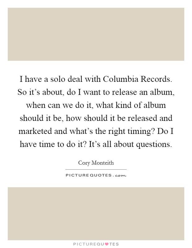 I have a solo deal with Columbia Records. So it's about, do I want to release an album, when can we do it, what kind of album should it be, how should it be released and marketed and what's the right timing? Do I have time to do it? It's all about questions Picture Quote #1