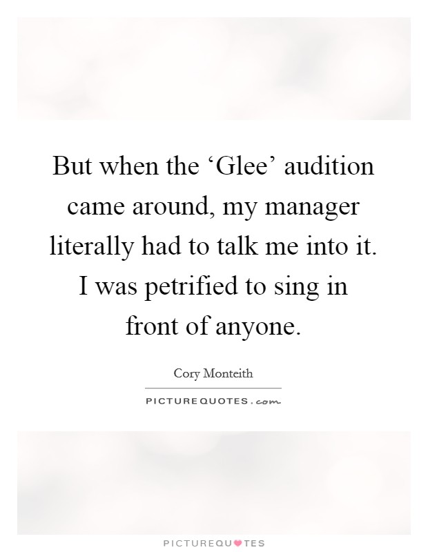 But when the ‘Glee' audition came around, my manager literally had to talk me into it. I was petrified to sing in front of anyone Picture Quote #1