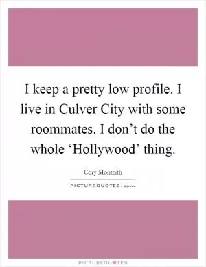 I keep a pretty low profile. I live in Culver City with some roommates. I don’t do the whole ‘Hollywood’ thing Picture Quote #1