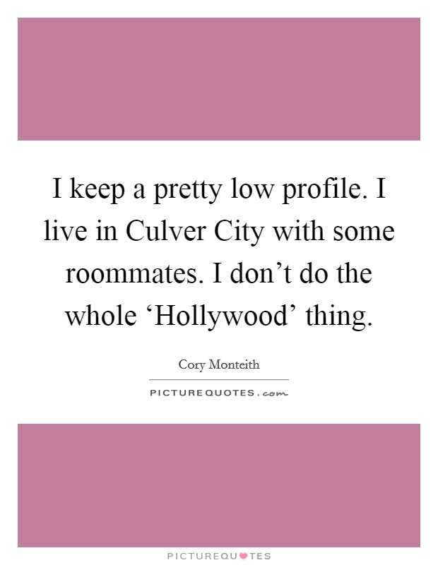 I keep a pretty low profile. I live in Culver City with some roommates. I don't do the whole ‘Hollywood' thing Picture Quote #1