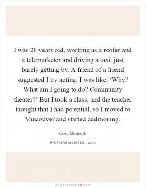 I was 20 years old, working as a roofer and a telemarketer and driving a taxi, just barely getting by. A friend of a friend suggested I try acting. I was like, ‘Why? What am I going to do? Community theater?’ But I took a class, and the teacher thought that I had potential, so I moved to Vancouver and started auditioning Picture Quote #1