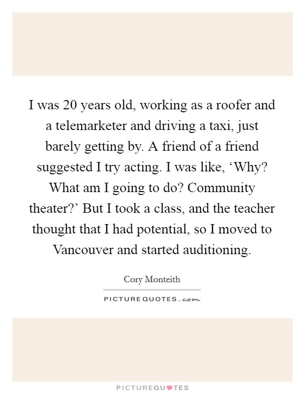 I was 20 years old, working as a roofer and a telemarketer and driving a taxi, just barely getting by. A friend of a friend suggested I try acting. I was like, ‘Why? What am I going to do? Community theater?' But I took a class, and the teacher thought that I had potential, so I moved to Vancouver and started auditioning Picture Quote #1