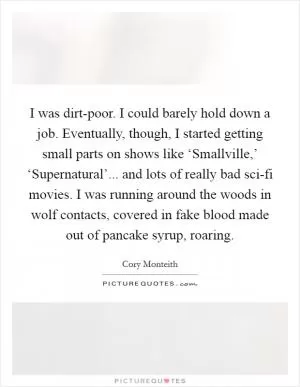 I was dirt-poor. I could barely hold down a job. Eventually, though, I started getting small parts on shows like ‘Smallville,’ ‘Supernatural’... and lots of really bad sci-fi movies. I was running around the woods in wolf contacts, covered in fake blood made out of pancake syrup, roaring Picture Quote #1