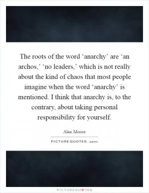 The roots of the word ‘anarchy’ are ‘an archos,’ ‘no leaders,’ which is not really about the kind of chaos that most people imagine when the word ‘anarchy’ is mentioned. I think that anarchy is, to the contrary, about taking personal responsibility for yourself Picture Quote #1