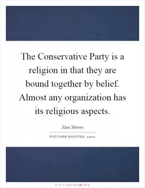 The Conservative Party is a religion in that they are bound together by belief. Almost any organization has its religious aspects Picture Quote #1