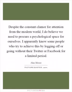 Despite the constant clamor for attention from the modern world, I do believe we need to procure a psychological space for ourselves. I apparently know some people who try to achieve this by logging off or going without their Twitter or Facebook for a limited period Picture Quote #1