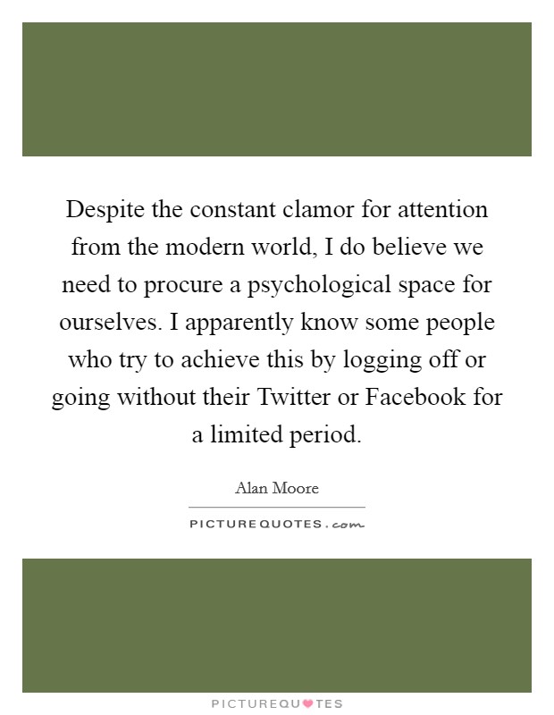 Despite the constant clamor for attention from the modern world, I do believe we need to procure a psychological space for ourselves. I apparently know some people who try to achieve this by logging off or going without their Twitter or Facebook for a limited period Picture Quote #1