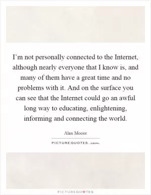 I’m not personally connected to the Internet, although nearly everyone that I know is, and many of them have a great time and no problems with it. And on the surface you can see that the Internet could go an awful long way to educating, enlightening, informing and connecting the world Picture Quote #1