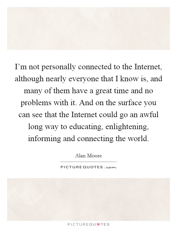 I'm not personally connected to the Internet, although nearly everyone that I know is, and many of them have a great time and no problems with it. And on the surface you can see that the Internet could go an awful long way to educating, enlightening, informing and connecting the world Picture Quote #1