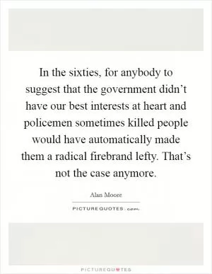 In the sixties, for anybody to suggest that the government didn’t have our best interests at heart and policemen sometimes killed people would have automatically made them a radical firebrand lefty. That’s not the case anymore Picture Quote #1
