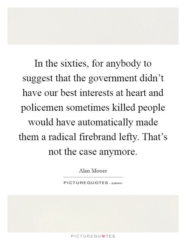 In the sixties, for anybody to suggest that the government didn't have our best interests at heart and policemen sometimes killed people would have automatically made them a radical firebrand lefty. That's not the case anymore Picture Quote #1