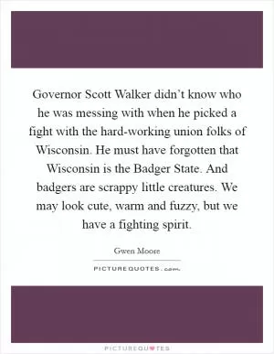 Governor Scott Walker didn’t know who he was messing with when he picked a fight with the hard-working union folks of Wisconsin. He must have forgotten that Wisconsin is the Badger State. And badgers are scrappy little creatures. We may look cute, warm and fuzzy, but we have a fighting spirit Picture Quote #1