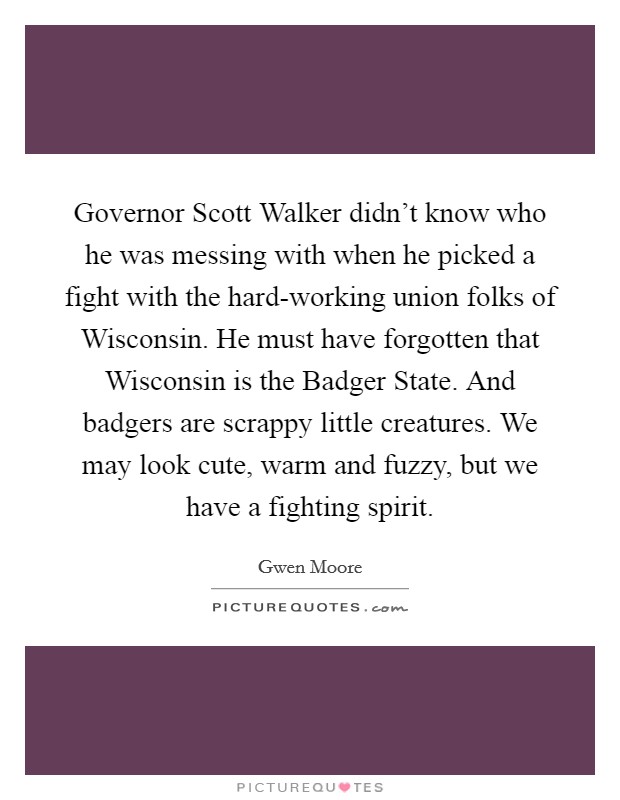 Governor Scott Walker didn't know who he was messing with when he picked a fight with the hard-working union folks of Wisconsin. He must have forgotten that Wisconsin is the Badger State. And badgers are scrappy little creatures. We may look cute, warm and fuzzy, but we have a fighting spirit Picture Quote #1