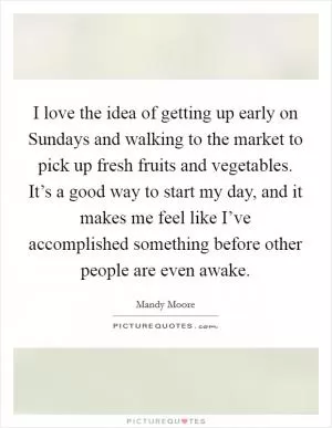 I love the idea of getting up early on Sundays and walking to the market to pick up fresh fruits and vegetables. It’s a good way to start my day, and it makes me feel like I’ve accomplished something before other people are even awake Picture Quote #1