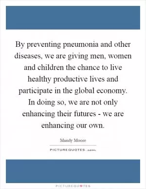By preventing pneumonia and other diseases, we are giving men, women and children the chance to live healthy productive lives and participate in the global economy. In doing so, we are not only enhancing their futures - we are enhancing our own Picture Quote #1