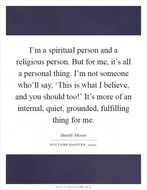I’m a spiritual person and a religious person. But for me, it’s all a personal thing. I’m not someone who’ll say, ‘This is what I believe, and you should too!’ It’s more of an internal, quiet, grounded, fulfilling thing for me Picture Quote #1
