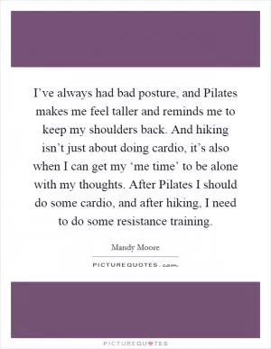 I’ve always had bad posture, and Pilates makes me feel taller and reminds me to keep my shoulders back. And hiking isn’t just about doing cardio, it’s also when I can get my ‘me time’ to be alone with my thoughts. After Pilates I should do some cardio, and after hiking, I need to do some resistance training Picture Quote #1