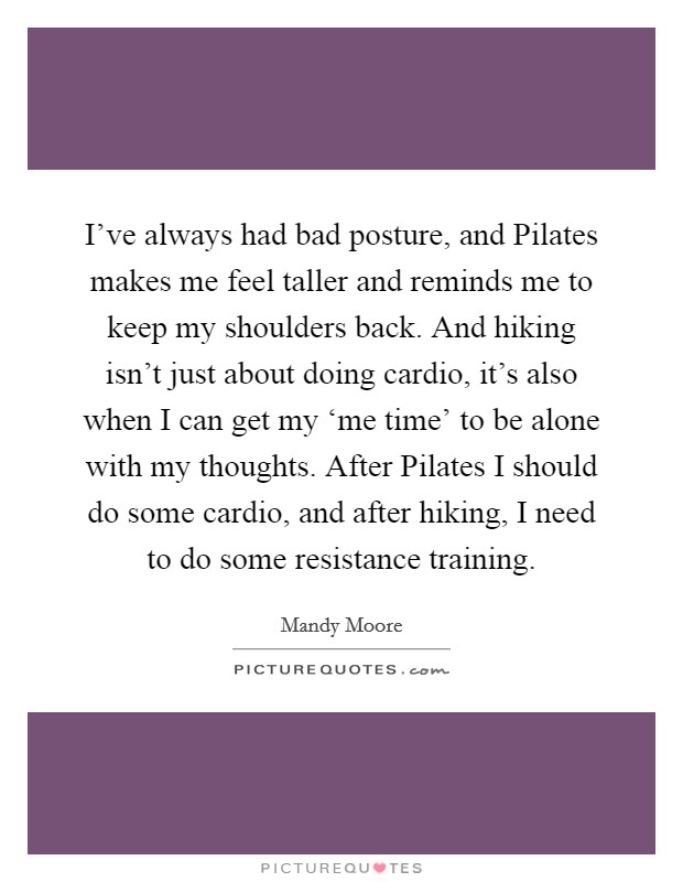I've always had bad posture, and Pilates makes me feel taller and reminds me to keep my shoulders back. And hiking isn't just about doing cardio, it's also when I can get my ‘me time' to be alone with my thoughts. After Pilates I should do some cardio, and after hiking, I need to do some resistance training Picture Quote #1