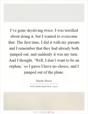 I’ve gone skydiving twice. I was terrified about doing it, but I wanted to overcome that. The first time, I did it with my parents and I remember that they had already both jumped out, and suddenly it was my turn. And I thought, ‘Well, I don’t want to be an orphan,’ so I guess I have no choice, and I jumped out of the plane Picture Quote #1