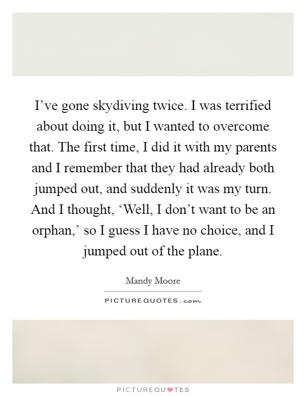 I've gone skydiving twice. I was terrified about doing it, but I wanted to overcome that. The first time, I did it with my parents and I remember that they had already both jumped out, and suddenly it was my turn. And I thought, ‘Well, I don't want to be an orphan,' so I guess I have no choice, and I jumped out of the plane Picture Quote #1
