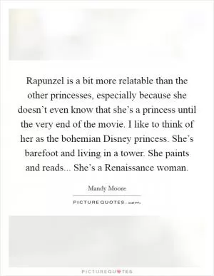 Rapunzel is a bit more relatable than the other princesses, especially because she doesn’t even know that she’s a princess until the very end of the movie. I like to think of her as the bohemian Disney princess. She’s barefoot and living in a tower. She paints and reads... She’s a Renaissance woman Picture Quote #1