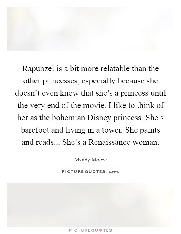 Rapunzel is a bit more relatable than the other princesses, especially because she doesn't even know that she's a princess until the very end of the movie. I like to think of her as the bohemian Disney princess. She's barefoot and living in a tower. She paints and reads... She's a Renaissance woman Picture Quote #1