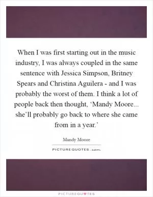 When I was first starting out in the music industry, I was always coupled in the same sentence with Jessica Simpson, Britney Spears and Christina Aguilera - and I was probably the worst of them. I think a lot of people back then thought, ‘Mandy Moore... she’ll probably go back to where she came from in a year.’ Picture Quote #1