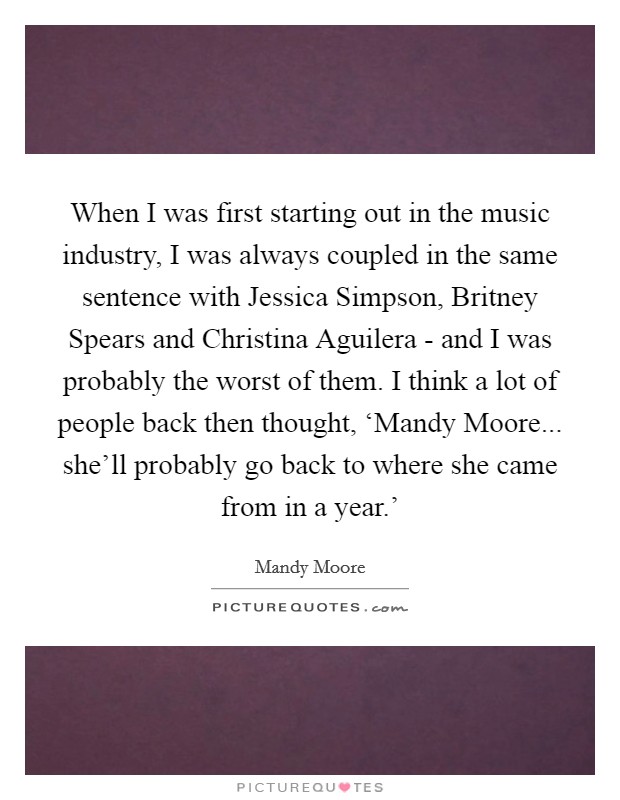 When I was first starting out in the music industry, I was always coupled in the same sentence with Jessica Simpson, Britney Spears and Christina Aguilera - and I was probably the worst of them. I think a lot of people back then thought, ‘Mandy Moore... she'll probably go back to where she came from in a year.' Picture Quote #1