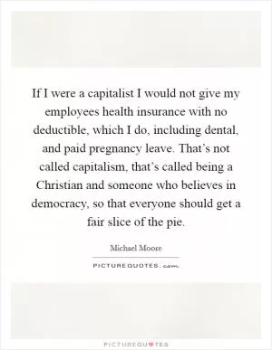 If I were a capitalist I would not give my employees health insurance with no deductible, which I do, including dental, and paid pregnancy leave. That’s not called capitalism, that’s called being a Christian and someone who believes in democracy, so that everyone should get a fair slice of the pie Picture Quote #1