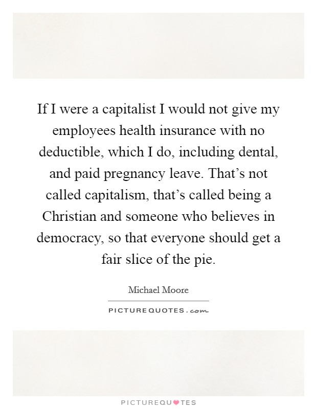 If I were a capitalist I would not give my employees health insurance with no deductible, which I do, including dental, and paid pregnancy leave. That's not called capitalism, that's called being a Christian and someone who believes in democracy, so that everyone should get a fair slice of the pie Picture Quote #1
