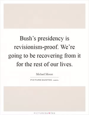 Bush’s presidency is revisionism-proof. We’re going to be recovering from it for the rest of our lives Picture Quote #1