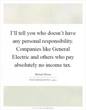 I’ll tell you who doesn’t have any personal responsibility. Companies like General Electric and others who pay absolutely no income tax Picture Quote #1