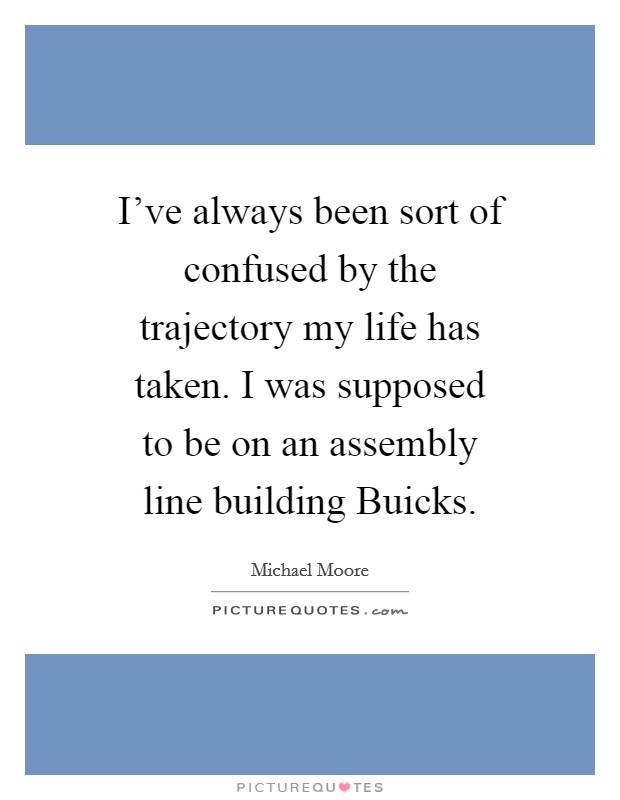 I’ve always been sort of confused by the trajectory my life has taken. I was supposed to be on an assembly line building Buicks Picture Quote #1