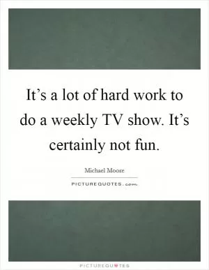 It’s a lot of hard work to do a weekly TV show. It’s certainly not fun Picture Quote #1