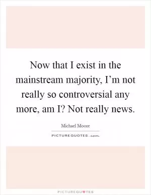 Now that I exist in the mainstream majority, I’m not really so controversial any more, am I? Not really news Picture Quote #1