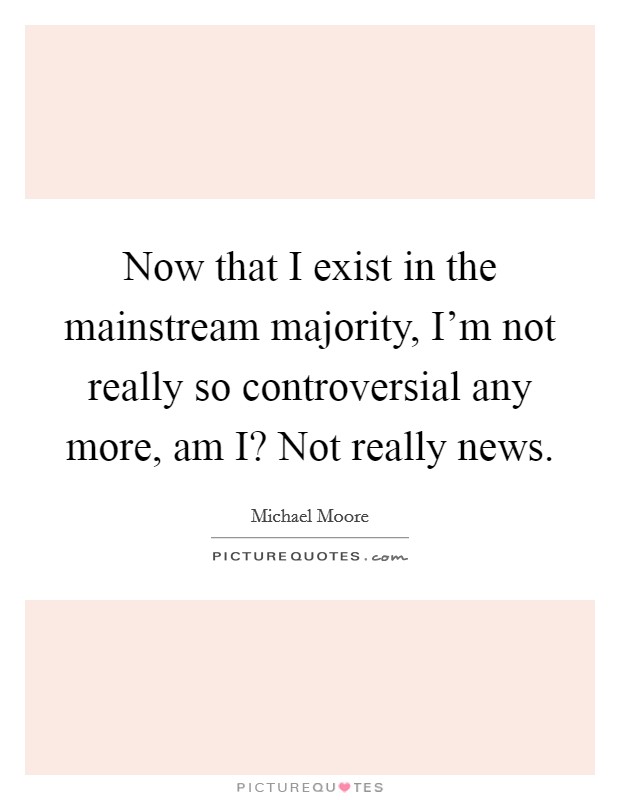 Now that I exist in the mainstream majority, I'm not really so controversial any more, am I? Not really news Picture Quote #1