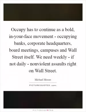Occupy has to continue as a bold, in-your-face movement - occupying banks, corporate headquarters, board meetings, campuses and Wall Street itself. We need weekly - if not daily - nonviolent assaults right on Wall Street Picture Quote #1