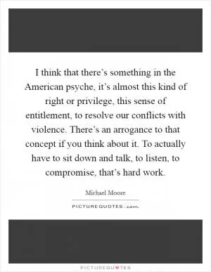 I think that there’s something in the American psyche, it’s almost this kind of right or privilege, this sense of entitlement, to resolve our conflicts with violence. There’s an arrogance to that concept if you think about it. To actually have to sit down and talk, to listen, to compromise, that’s hard work Picture Quote #1