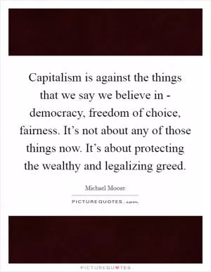 Capitalism is against the things that we say we believe in - democracy, freedom of choice, fairness. It’s not about any of those things now. It’s about protecting the wealthy and legalizing greed Picture Quote #1