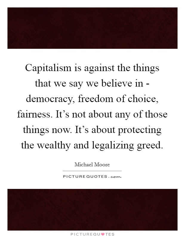 Capitalism is against the things that we say we believe in - democracy, freedom of choice, fairness. It's not about any of those things now. It's about protecting the wealthy and legalizing greed Picture Quote #1