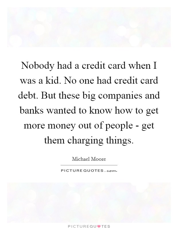 Nobody had a credit card when I was a kid. No one had credit card debt. But these big companies and banks wanted to know how to get more money out of people - get them charging things Picture Quote #1